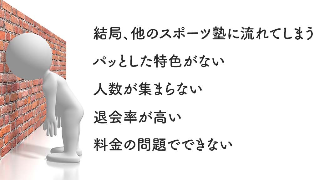 悩みや困りごと ・結局他のスポーツ塾に流れてしまう ・パッとした特色を持っていない ・人数が集まらない ・退会率が高い ・料金の問題でできない
