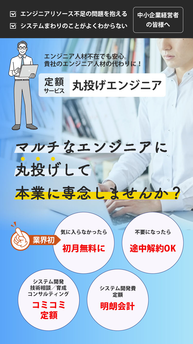 エンジニアリソース不足の問題を抱える中小企業経営者の皆様へ システムまわりのことがよくわからない中小企業経営者の皆様へ エンジニア人材不在でも安心。貴社のエンジニア人材の代わりになる定額サービス丸投げエンジニア。 マルチなエンジニアに丸投げして本業に専念しませんか？ 気に入らなかったら初月無料になる（業界初） 不要になったら途中でも契約解約できる システム開発や技術相談、育成、コンサルティングがコミコミ定額に入っている システム開発費定額の明朗会計で安心価格