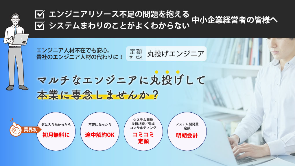 エンジニアリソース不足の問題を抱える中小企業経営者の皆様へ システムまわりのことがよくわからない中小企業経営者の皆様へ エンジニア人材不在でも安心。貴社のエンジニア人材の代わりになる定額サービス丸投げエンジニア。 マルチなエンジニアに丸投げして本業に専念しませんか？ 気に入らなかったら初月無料になる（業界初） 不要になったら途中でも契約解約できる システム開発や技術相談、育成、コンサルティングがコミコミ定額に入っている システム開発費定額の明朗会計で安心価格